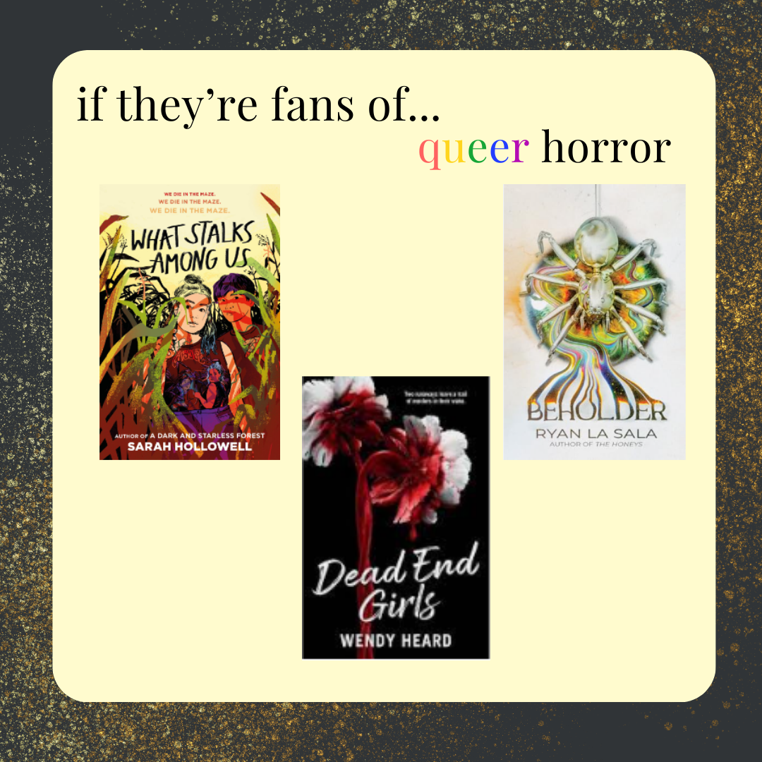 if they're fans of queer horror, try What Stalks Among Us by Sarah Hollowell, Dead End Girls by Wendy Heard, or Beholder by Ryan La Sala