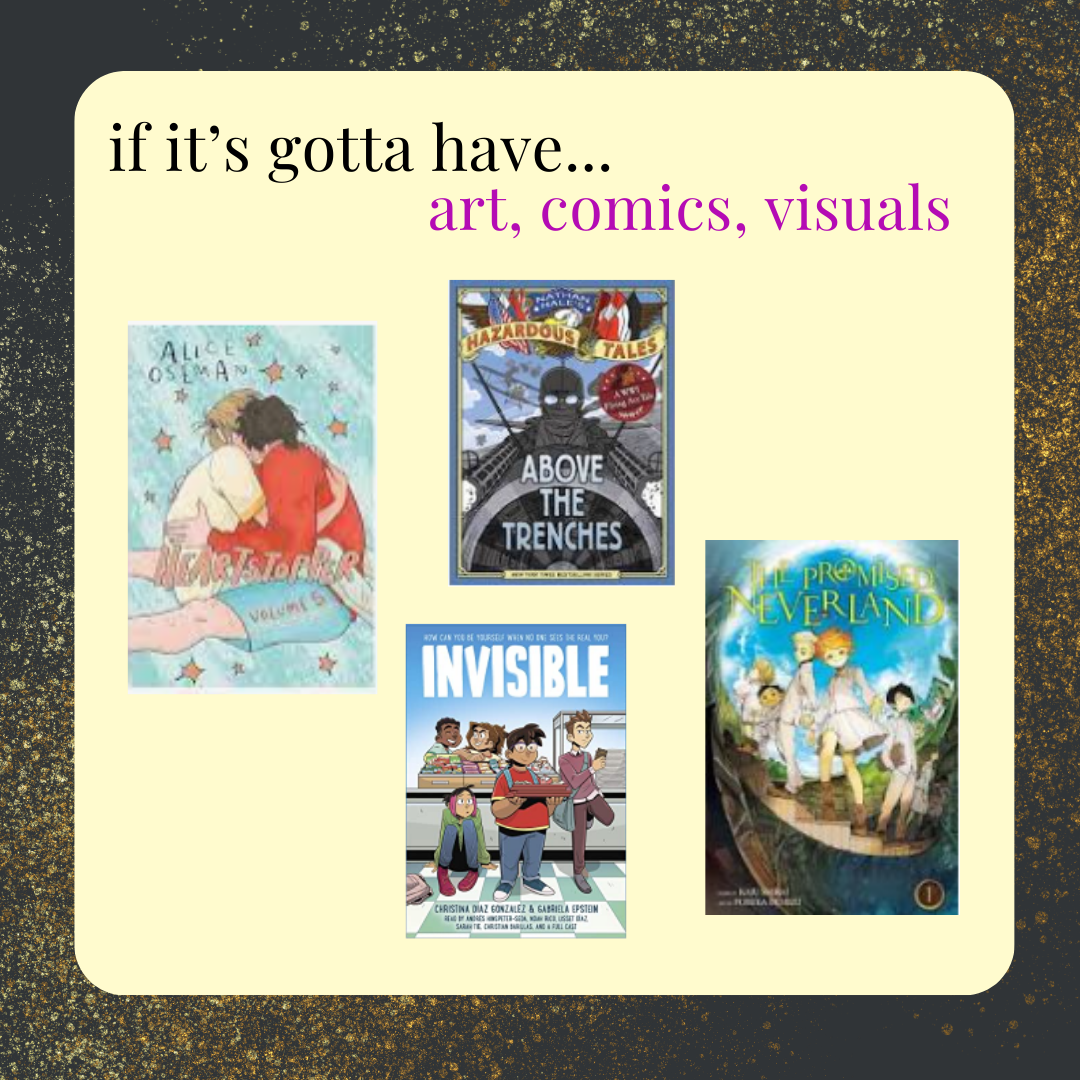 if it's gotta have art, comics, visuals, try Heartstopper Volume 5, Invisibe by Christina Gonzalez, or the Promised Neverland manga series