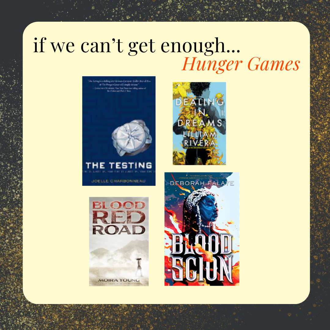 if we can't get enough Hunger Games, try The Testing by Joelle Charbonneau, Dealing in Dreams by Lilliam Rivera, Blood Red Road by Moira Young, Blood Scion by Deborah Falaye