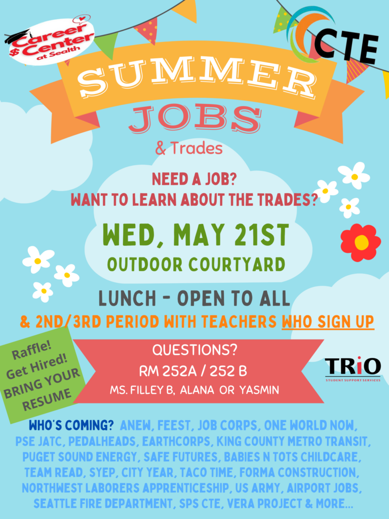 Career Center at Sealth. CTE Summer Jobs & Trades Fair - May 21st in Outdoor Courtyard Need a job? Want to learn about the Trades? Open to all during lunch. Outdoor Courtyard
1nd/3rd period with teachers who sign up. Raffle! Get Hired! Bring your Resume. Questions? Rm 252A/252B. Ms Filley B, Alana or Yasmin. Who's coming? ANEW, FEEST, Job Corps, One World Now, PSE, JATC, Pedalheads, Earthcorps, King County Metro Transit, Puget Sound Energy, Safe Features, Babies N Tots Childcare, Team Read, SYEP, City Year, Taco Time, Forma Construction, Northwest Laborers Apprenticeship, US Army, Airport Jobs, Seattle Fire Department, SPS CTE, Vera Project & more...