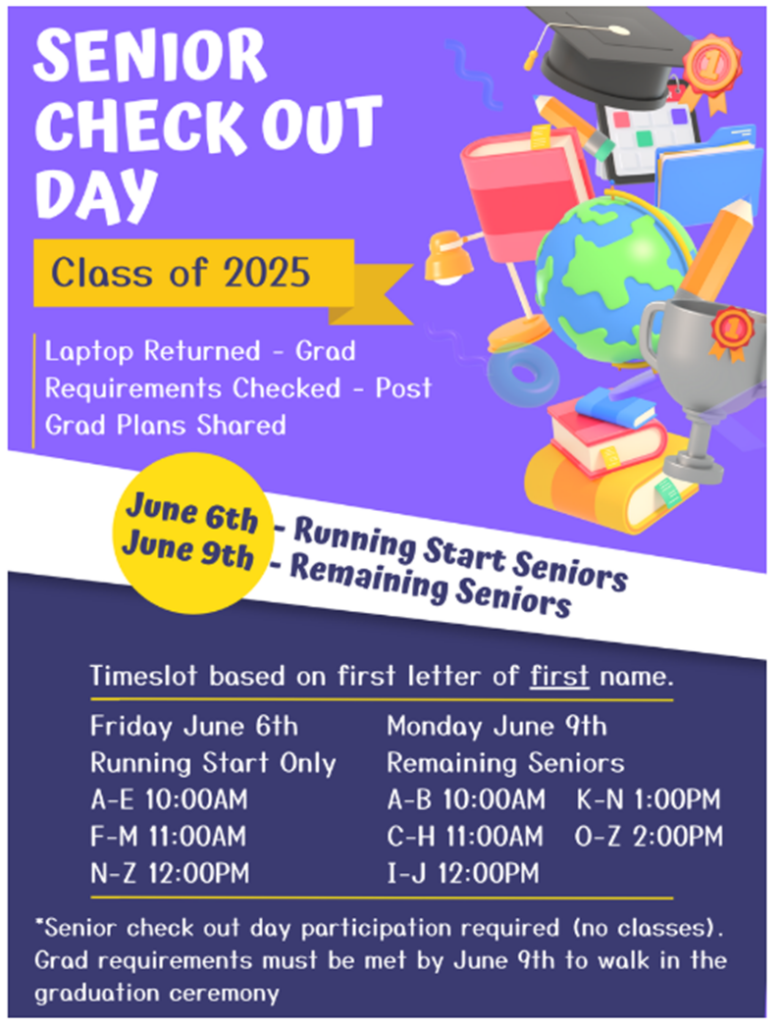 Senior Check Out Day
Class of 2025
Laptop Returned - Grad, Requirements Checked - post
Grad Plans Shared
June 6th Running Start Seniors
June 9th Remaining Seniors
Timeslot based on the first letter of first name
Friday, June 6th Running start only A-E 10am, F-M 11am, N-Z 12pm
Monday, June 9th Remaining Seniors
A-B 10am, C-H 11am, I-J 12pm, K-N 1pm, O-Z 2pm
Senior check out day participation required (no classes). Grad requirements must be met by June 9th to walk in the graduation ceremony.