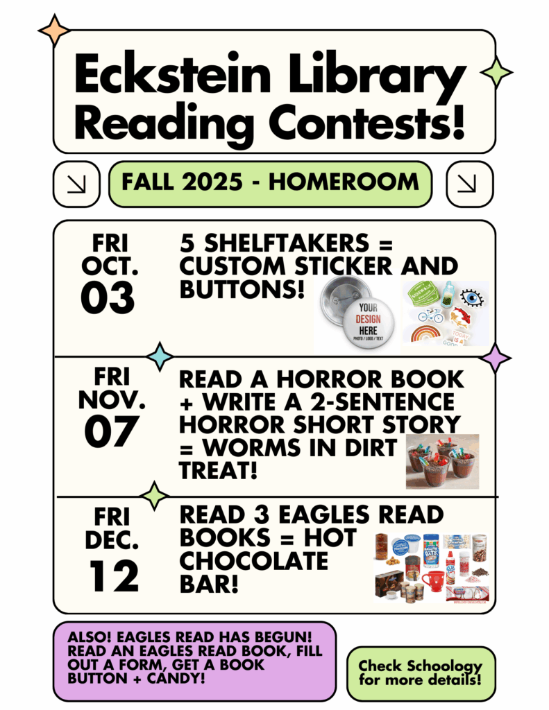 Fall 2025 - Homeroom
Friday, October 3 - 5 Shelftakers = custom sticker and buttons!
Friday, November 7 - Read a Horror Book + Write a 2-sentence horror short story = worms in dirt treat!
Friday, December 12 - Read 3 Eagles Read books = hot chocolate bar!
Also! Eagles Read has begun!
Read an Eagles Read book, fill out a form, get a book button + candy!
Check Schoology for more details!