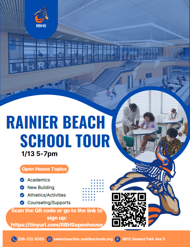 Rainier Beach School Tour
1/13, 5-7pm
Open House Topics:
Academics
New Building
Athletics/Activities
Counseling/Supports
Scan the QR code or go to the link to sign up: https://tinyurl.com/RBHSopenhouse
206-252-6350
rainierbeachhs.seattleschools.org
8815 Seward Park Ave S