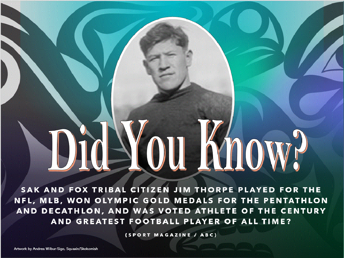 Did you know? Sak and Fox tribal citizen Jim Thorpe played for the NFL, MLB, won Olympic gold medals for the pentathlon and decathlon, and was voted athlete of the century and greatest football player of all time? (artwork by Andrea Wilbur-Sigo, Squaxin/Skokomish
