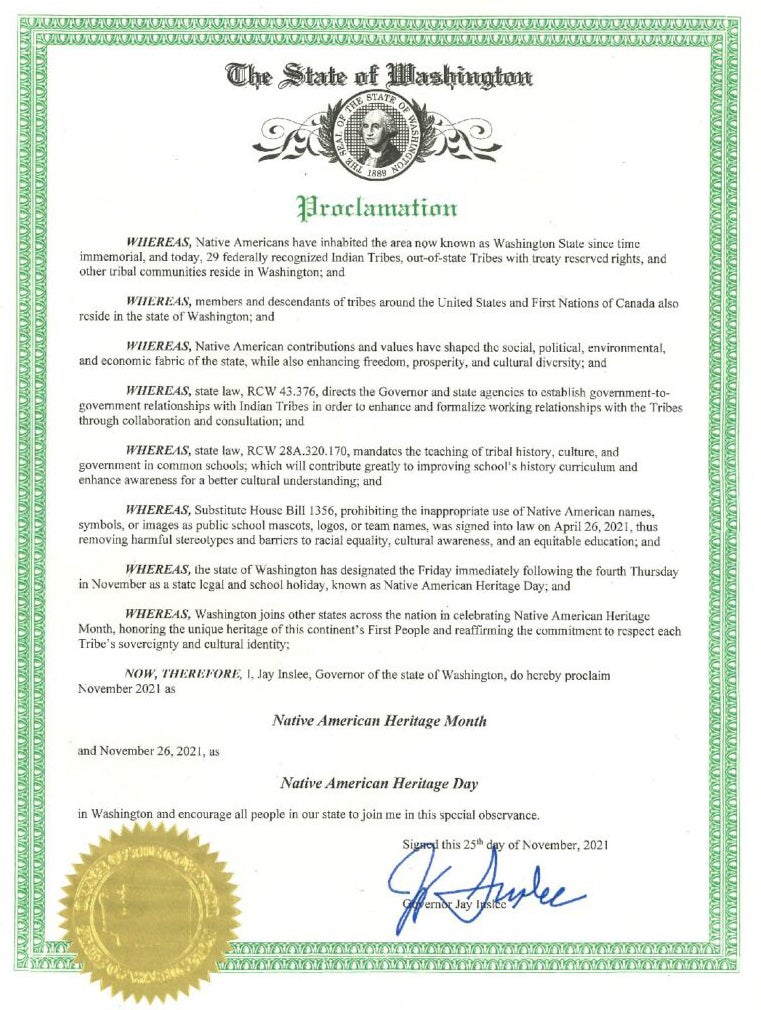 The State of Washington Proclamation Whereas, Native Americans have inhabied the area now known as Washington State since time immemorial, and today, 29 federally recognized Indian Tribes, out-of-state Tribes with treaty reserved rights, and other tribal communities reside in Washington; and Whereas, members and descendants of tribes around the United States and First Nations of Canada also reside in the state of Washington; and Whereas, Native American contributions and values have shaped the social, political, environmental, and economics fabric of the state, while also enhancing freedom, prosperity, and cultural diversity; and Whereas, state law RCW 43.37, directs the Governor and state agencies to establish government-to-goverment relationships with Indian Tribes in order to enhance and formalize working relationships with the Tribes through collaboration and consultation; and Whereas, state law, RCW 28A.320.170, mandates the teaching of tribal history, culture and government in common schools; which will contribute greatly to improving school's history curriculum and enhance awareness for a better cultural understanding; and Whereas, Substittue House Bill 1356, prohibiting the inappropriate use of Native American Names, symbols or images as public school mascots, logos, or team names, was signed into law on April 2, 2021, thus rmoving harmful stereotypes and barriers to racial equity, cultural awareness, and an equitable education; and Whereas, the state of Washington has designated the Friday immediately following the fourth Thursday in November as a state legal and school holiday, known as Native American Heritage Day; and Whereas, Washington joins other states aacros sthe nation in celebrating native American Heritage Month, honoring the uniqure heritage of this continent's First People and reaffimring the committment to respect each Tribe's sovereigty and cultural identity; Now, Therefore, I, Jay Inslee, Governor of the state of Washington, do hereby proclaim November 2021 as Native American Heritage Month and November 26, 2021 as Native American Heritage Day in Washington and encourage all people in our state to join me in this special observance. Signed this 25th day of November, 2021 Governor Jay Inslee