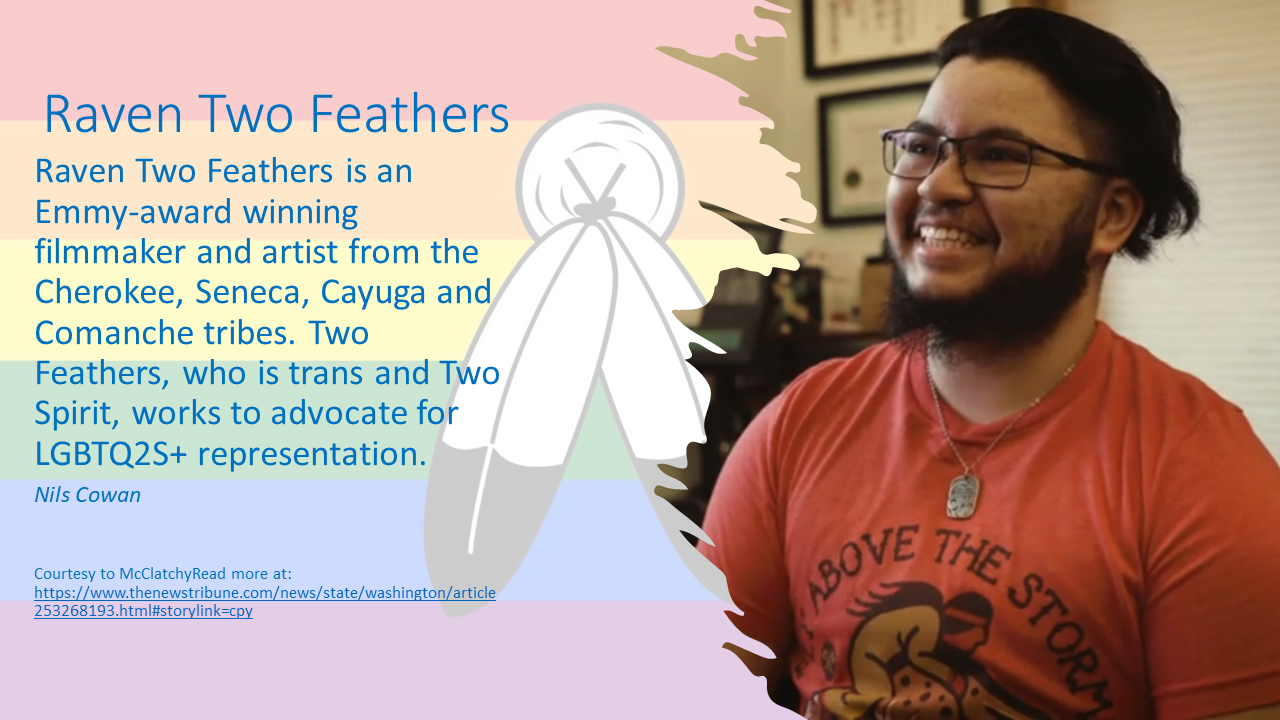 Raven Two Feathers is an Emmy-award winning filmmaker and artist from the Cherokee, Seneca, Cayuga and Comanche tribes. Two Feathers, who is trans and Two Spirit, works to advocate for LGBTQ2S+ representation. 

