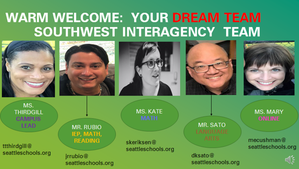 Warm Welcome: Your Dream Team SouthWest Interagency Team

Ms. Thirdgill, Campus Lead ttthirdgill@seattleschools.org

Mr. Rubio, IEP, Math, Reading, jrrubio@seattleschools.org

Ms. Kate, Math
skeriksen@seattleschools.org

Mr. Sato, Language Arts
dksato@seattleschools.org 

Ms. Mary, Online
mecushman@seattleschools.org

