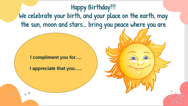 Happy birthday!! We celebrate your birth, and your place on the earth, may the sun, moon, and stars bring you peace where you are. I compliment you for... I appreciate that you...