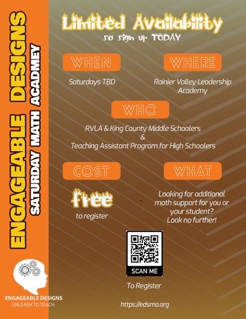 Engageable Designs Saturday Math Academy 
Limited Availability to sign up today.
when: Saturdays TBD
where: Rainier Valley Leadership Academy
who: RVLA & King County Middle Schoolers * Teaching Assistant Program for High Schoolers
Cost: Free to register
what: looking for additional math support for your student? Look no further!