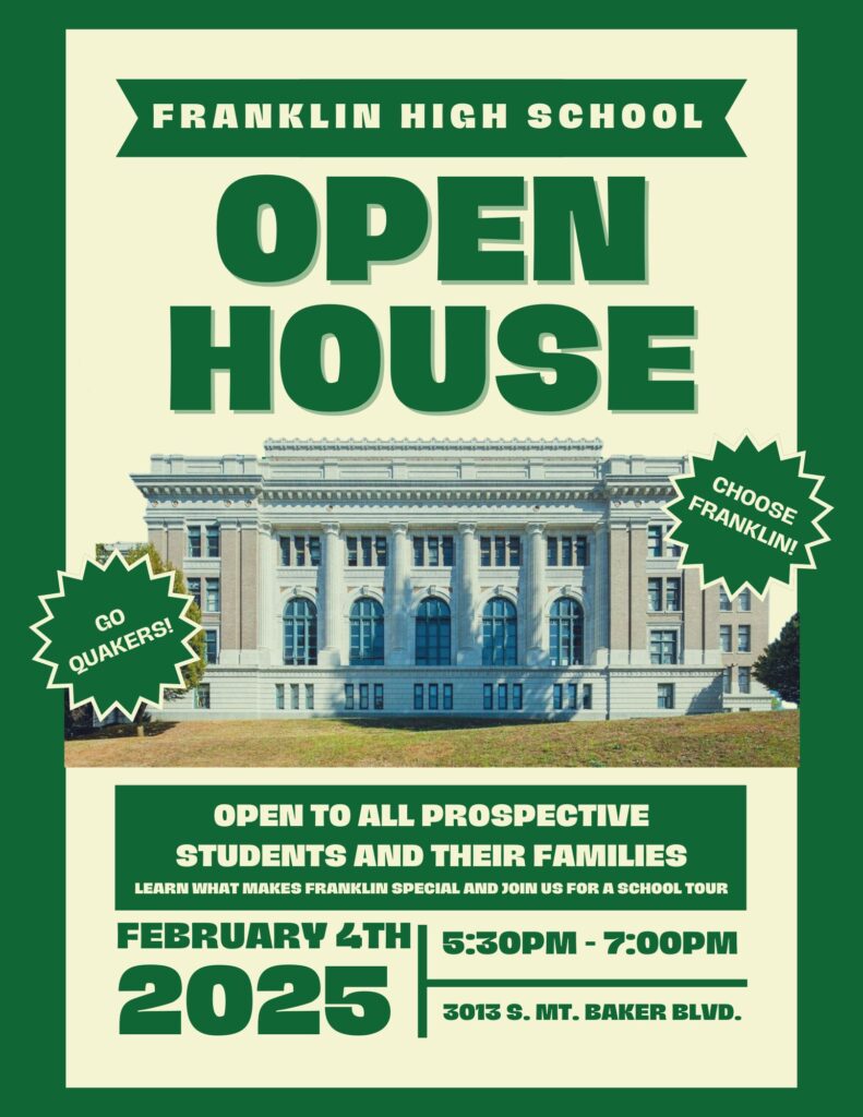 Franklin High School Open House Choose Franklin
Go Quakers
Open to all prospective students and their families
Learn what makes Franklin special and join us for a school tour
February 4th, 2025
5:30pm - 7pm 
3013 S Mt. Baker Blvd